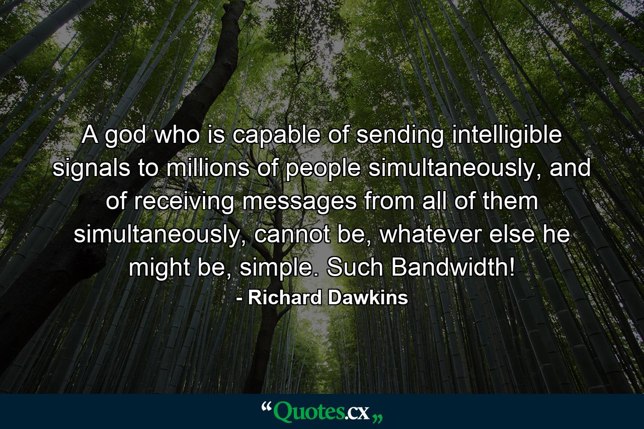 A god who is capable of sending intelligible signals to millions of people simultaneously, and of receiving messages from all of them simultaneously, cannot be, whatever else he might be, simple. Such Bandwidth! - Quote by Richard Dawkins