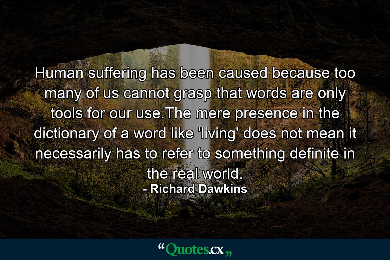 Human suffering has been caused because too many of us cannot grasp that words are only tools for our use.The mere presence in the dictionary of a word like 'living' does not mean it necessarily has to refer to something definite in the real world. - Quote by Richard Dawkins