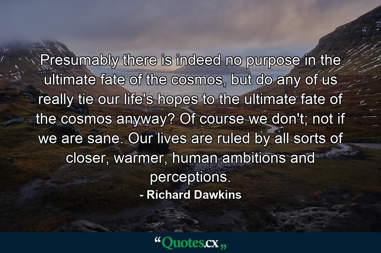 Presumably there is indeed no purpose in the ultimate fate of the cosmos, but do any of us really tie our life's hopes to the ultimate fate of the cosmos anyway? Of course we don't; not if we are sane. Our lives are ruled by all sorts of closer, warmer, human ambitions and perceptions. - Quote by Richard Dawkins