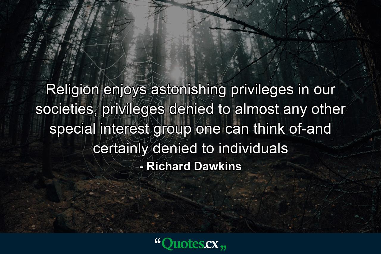 Religion enjoys astonishing privileges in our societies, privileges denied to almost any other special interest group one can think of-and certainly denied to individuals - Quote by Richard Dawkins