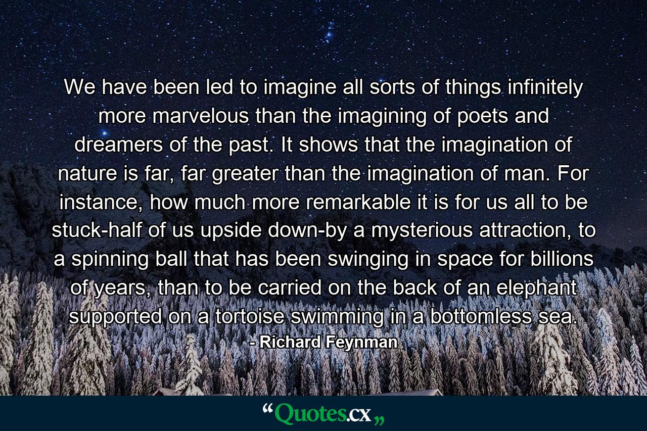 We have been led to imagine all sorts of things infinitely more marvelous than the imagining of poets and dreamers of the past. It shows that the imagination of nature is far, far greater than the imagination of man. For instance, how much more remarkable it is for us all to be stuck-half of us upside down-by a mysterious attraction, to a spinning ball that has been swinging in space for billions of years, than to be carried on the back of an elephant supported on a tortoise swimming in a bottomless sea. - Quote by Richard Feynman