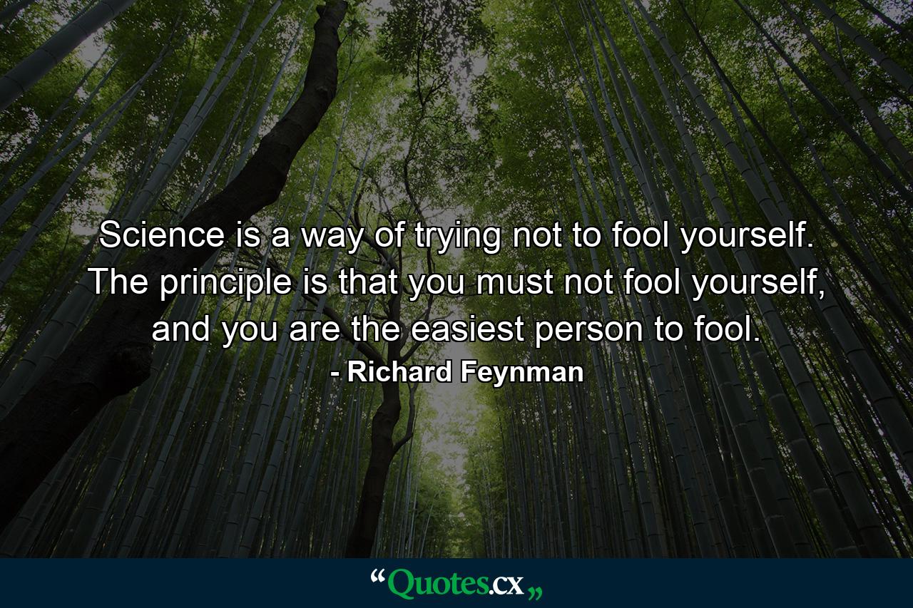 Science is a way of trying not to fool yourself. The principle is that you must not fool yourself, and you are the easiest person to fool. - Quote by Richard Feynman