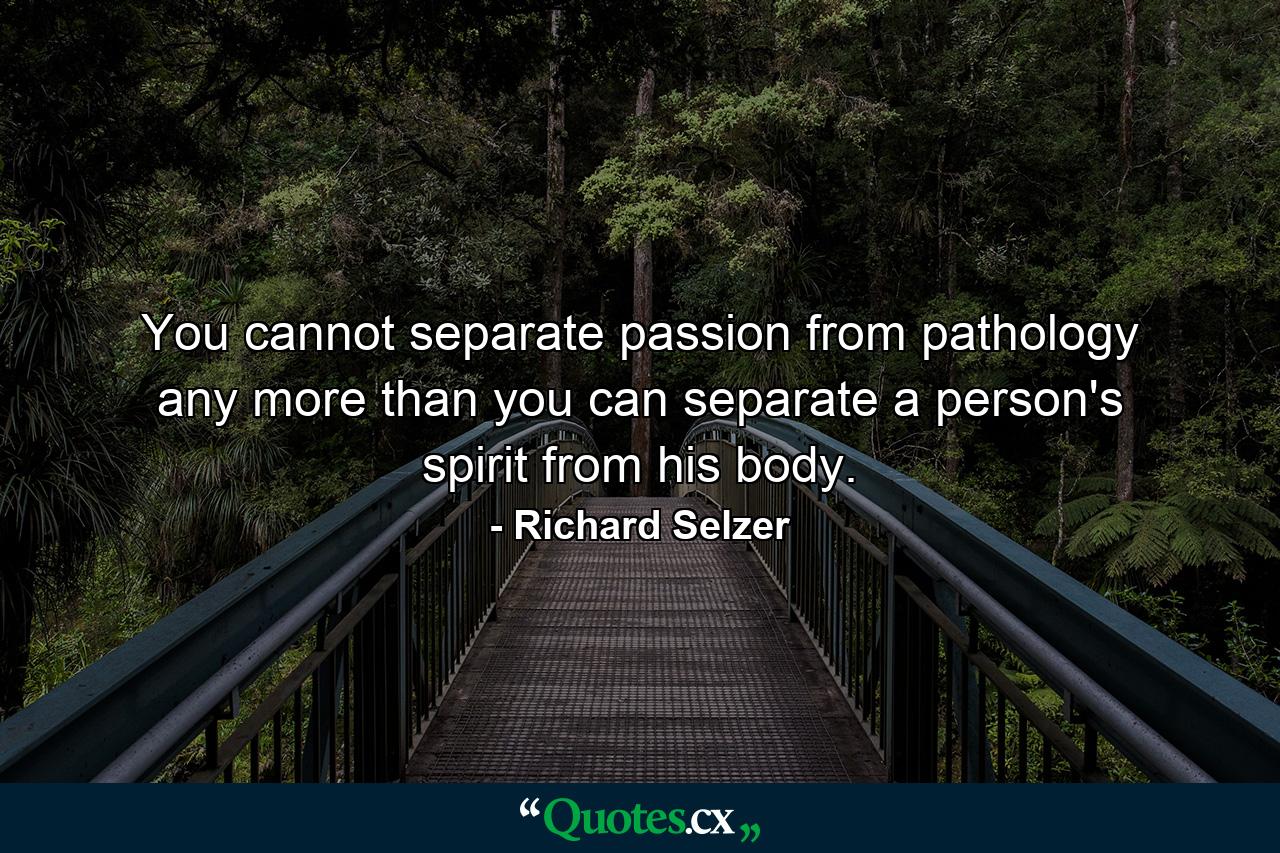 You cannot separate passion from pathology any more than you can separate a person's spirit from his body. - Quote by Richard Selzer