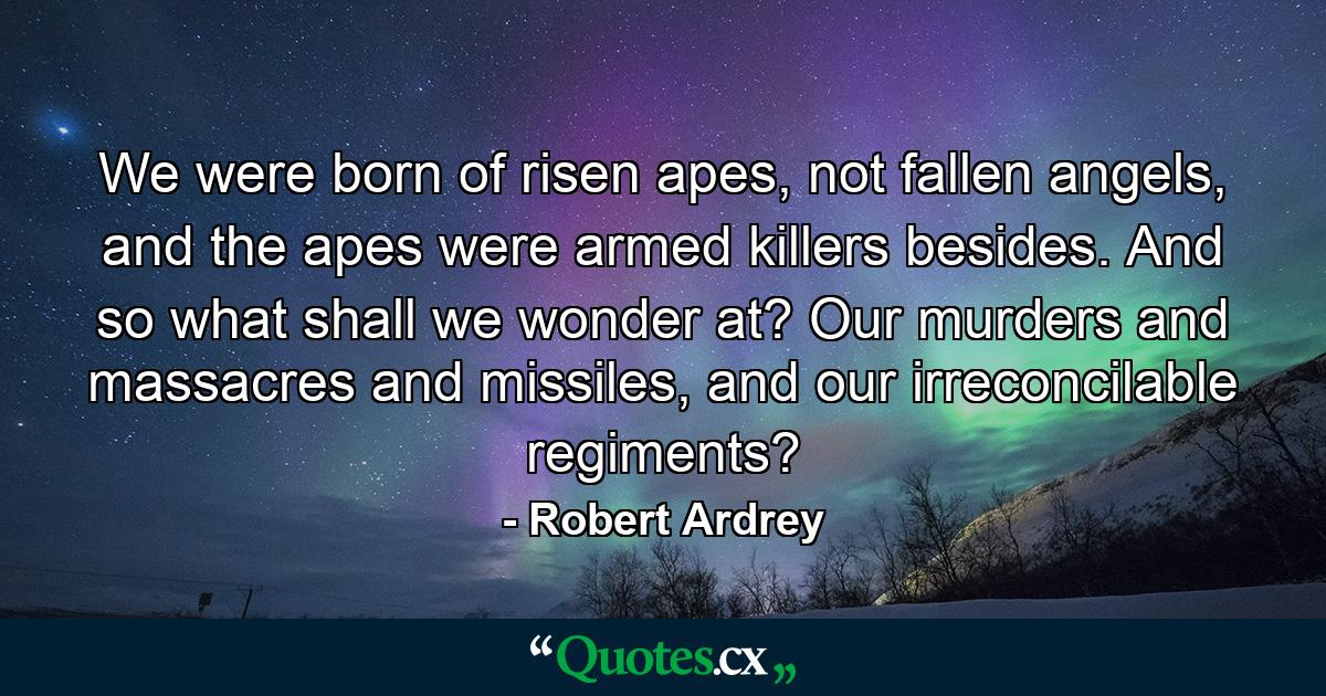 We were born of risen apes, not fallen angels, and the apes were armed killers besides. And so what shall we wonder at? Our murders and massacres and missiles, and our irreconcilable regiments? - Quote by Robert Ardrey