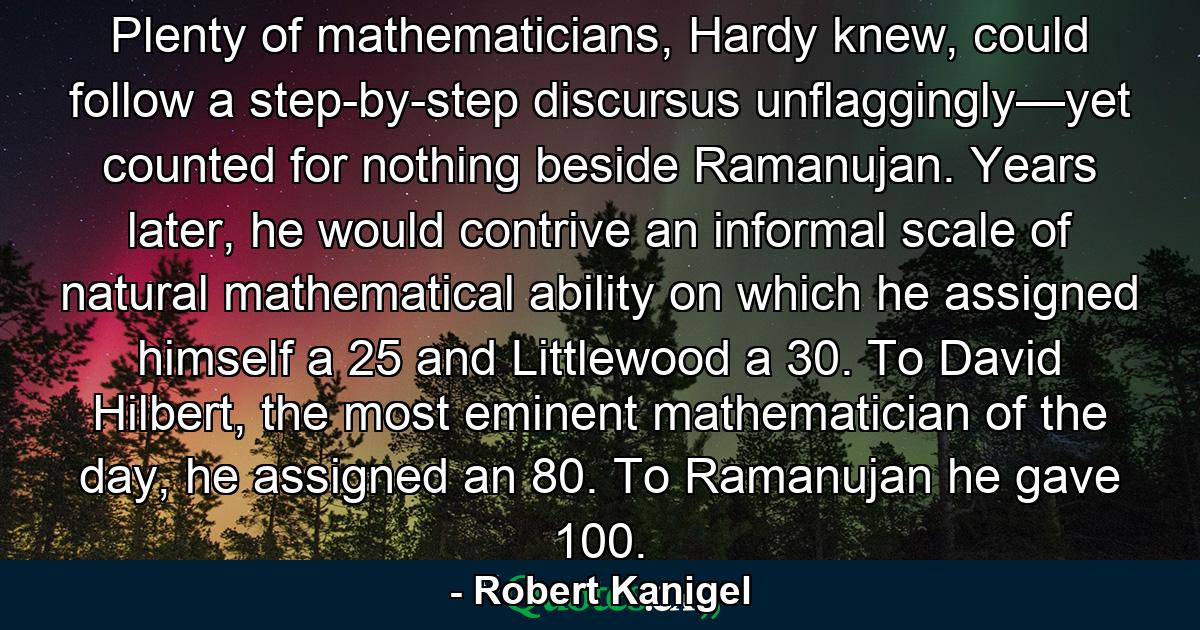 Plenty of mathematicians, Hardy knew, could follow a step-by-step discursus unflaggingly—yet counted for nothing beside Ramanujan. Years later, he would contrive an informal scale of natural mathematical ability on which he assigned himself a 25 and Littlewood a 30. To David Hilbert, the most eminent mathematician of the day, he assigned an 80. To Ramanujan he gave 100. - Quote by Robert Kanigel