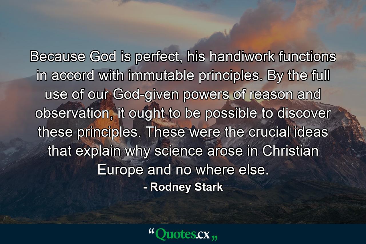 Because God is perfect, his handiwork functions in accord with immutable principles. By the full use of our God-given powers of reason and observation, it ought to be possible to discover these principles. These were the crucial ideas that explain why science arose in Christian Europe and no where else. - Quote by Rodney Stark