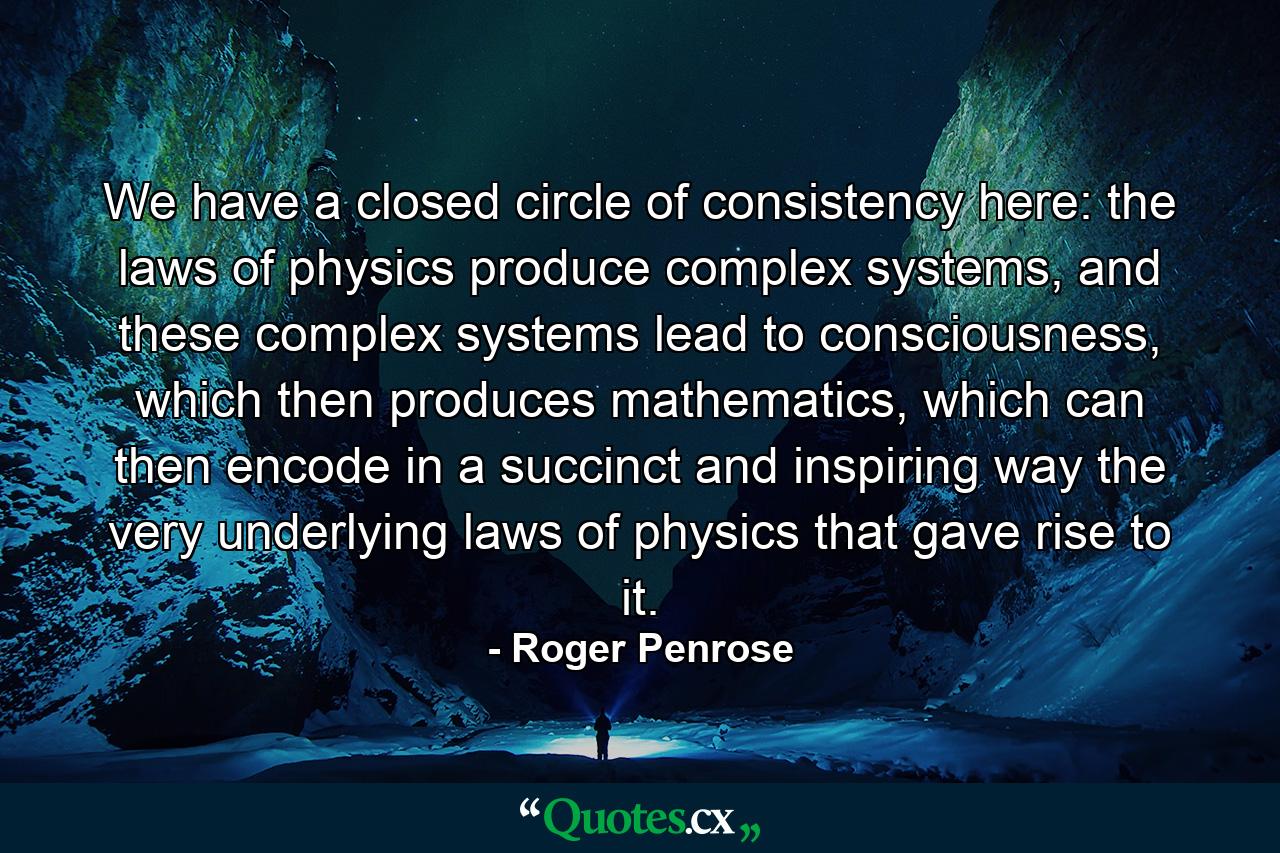 We have a closed circle of consistency here: the laws of physics produce complex systems, and these complex systems lead to consciousness, which then produces mathematics, which can then encode in a succinct and inspiring way the very underlying laws of physics that gave rise to it. - Quote by Roger Penrose