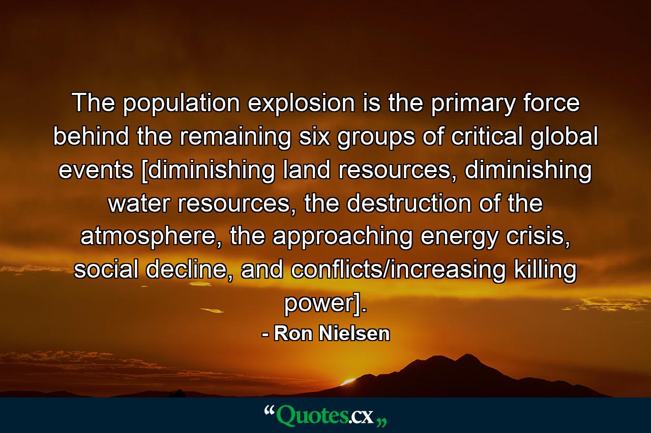 The population explosion is the primary force behind the remaining six groups of critical global events [diminishing land resources, diminishing water resources, the destruction of the atmosphere, the approaching energy crisis, social decline, and conflicts/increasing killing power]. - Quote by Ron Nielsen