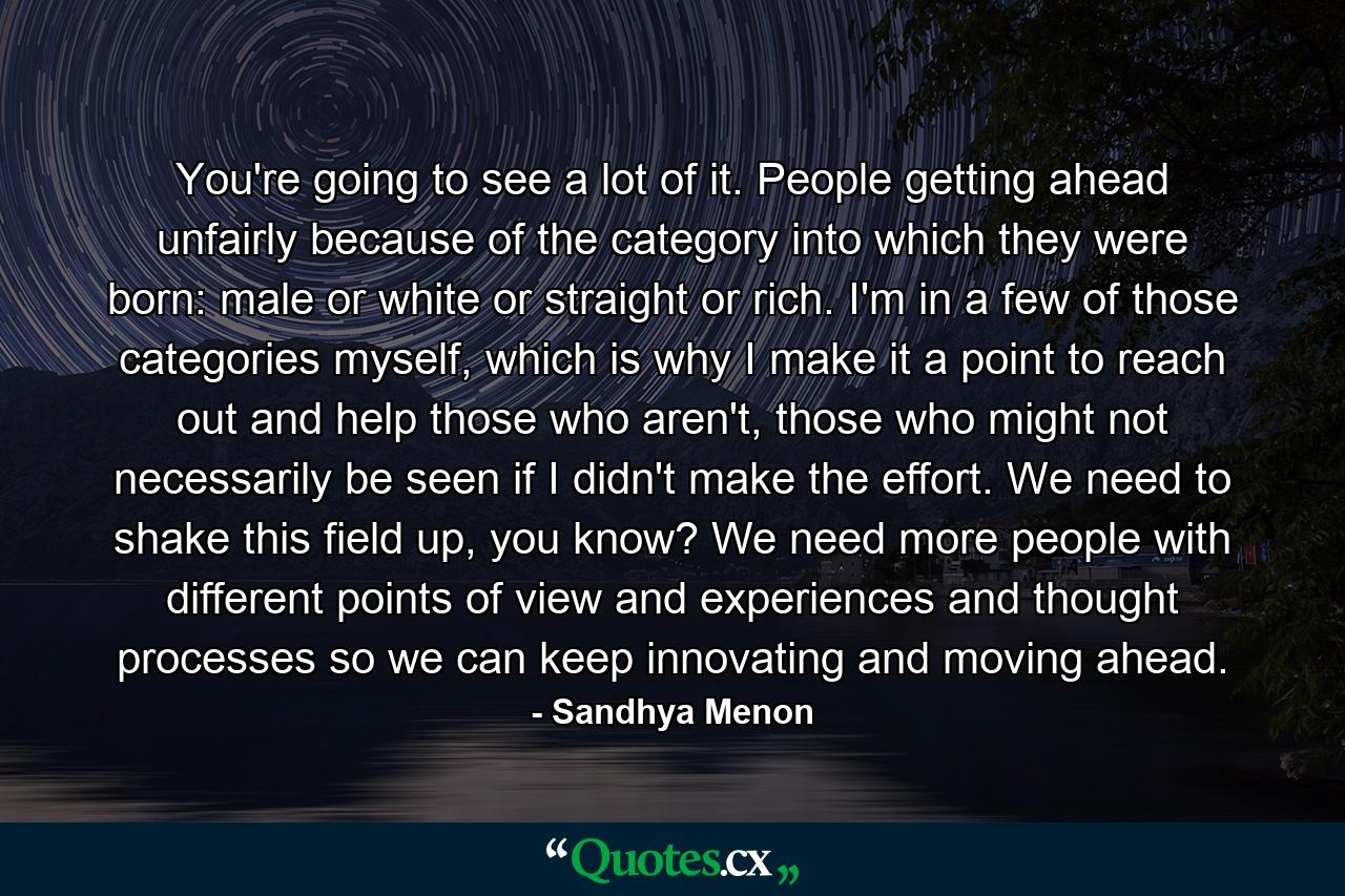 You're going to see a lot of it. People getting ahead unfairly because of the category into which they were born: male or white or straight or rich. I'm in a few of those categories myself, which is why I make it a point to reach out and help those who aren't, those who might not necessarily be seen if I didn't make the effort. We need to shake this field up, you know? We need more people with different points of view and experiences and thought processes so we can keep innovating and moving ahead. - Quote by Sandhya Menon