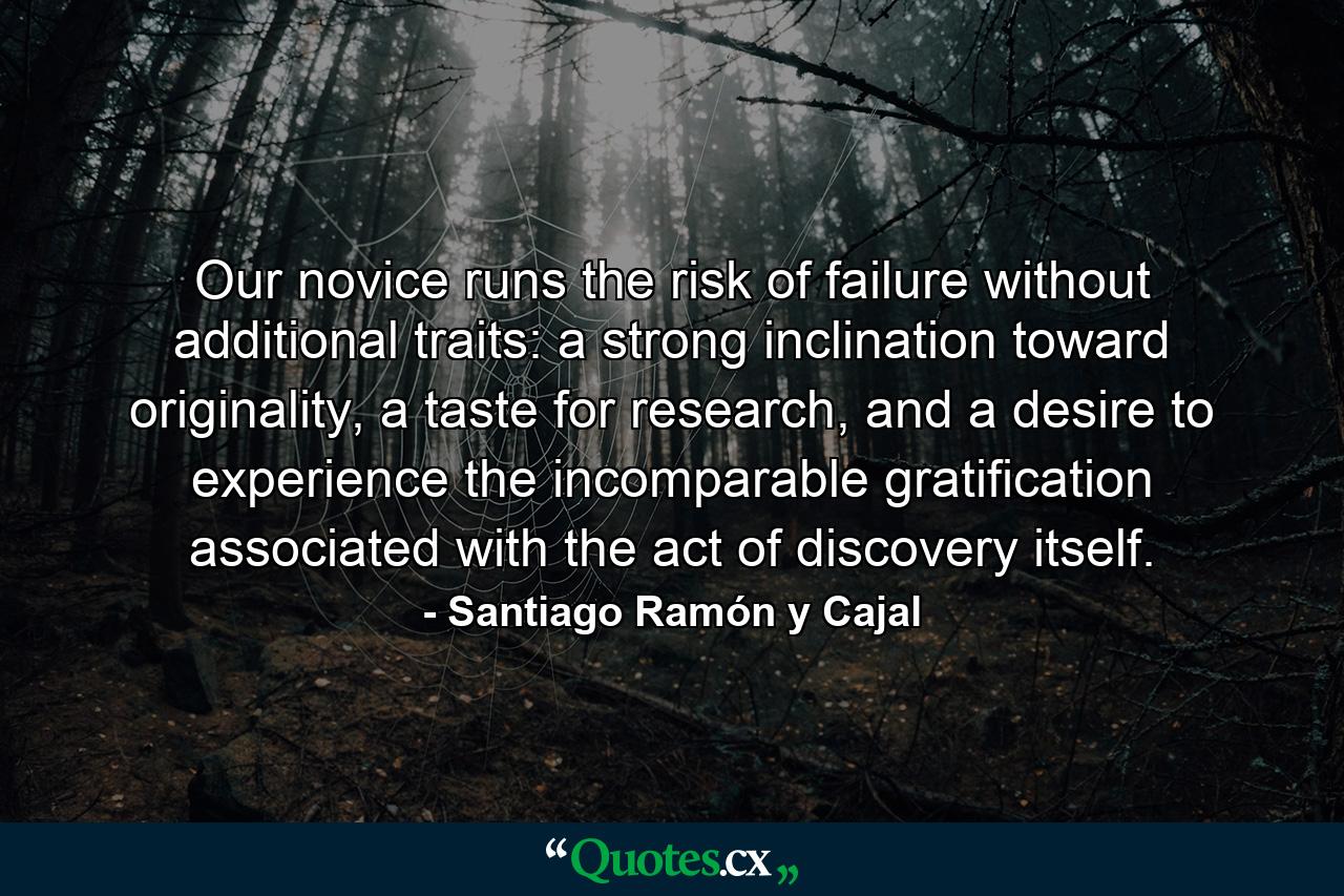 Our novice runs the risk of failure without additional traits: a strong inclination toward originality, a taste for research, and a desire to experience the incomparable gratification associated with the act of discovery itself. - Quote by Santiago Ramón y Cajal