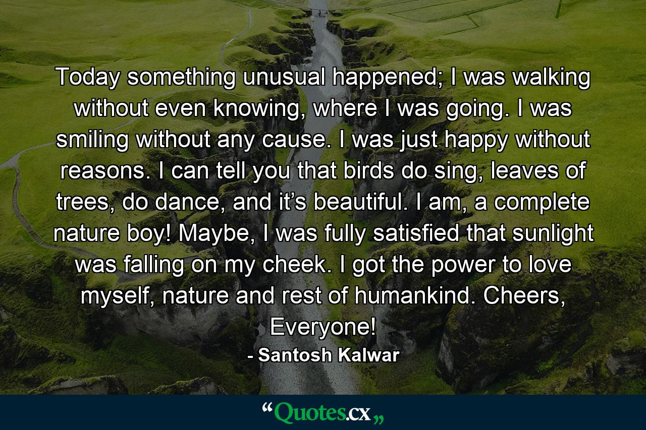 Today something unusual happened; I was walking without even knowing, where I was going. I was smiling without any cause. I was just happy without reasons. I can tell you that birds do sing, leaves of trees, do dance, and it’s beautiful. I am, a complete nature boy! Maybe, I was fully satisfied that sunlight was falling on my cheek. I got the power to love myself, nature and rest of humankind. Cheers, Everyone! - Quote by Santosh Kalwar