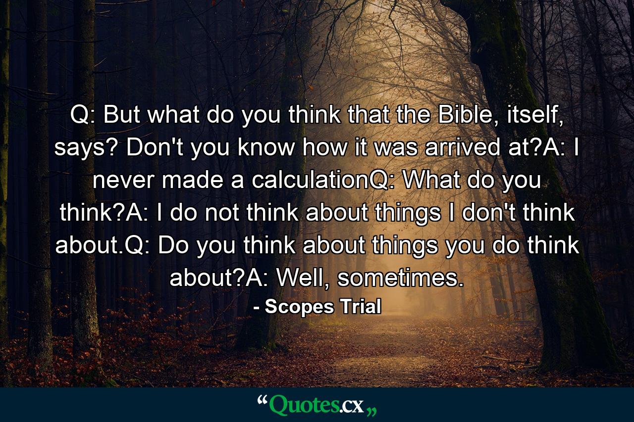 Q: But what do you think that the Bible, itself, says? Don't you know how it was arrived at?A: I never made a calculationQ: What do you think?A: I do not think about things I don't think about.Q: Do you think about things you do think about?A: Well, sometimes. - Quote by Scopes Trial