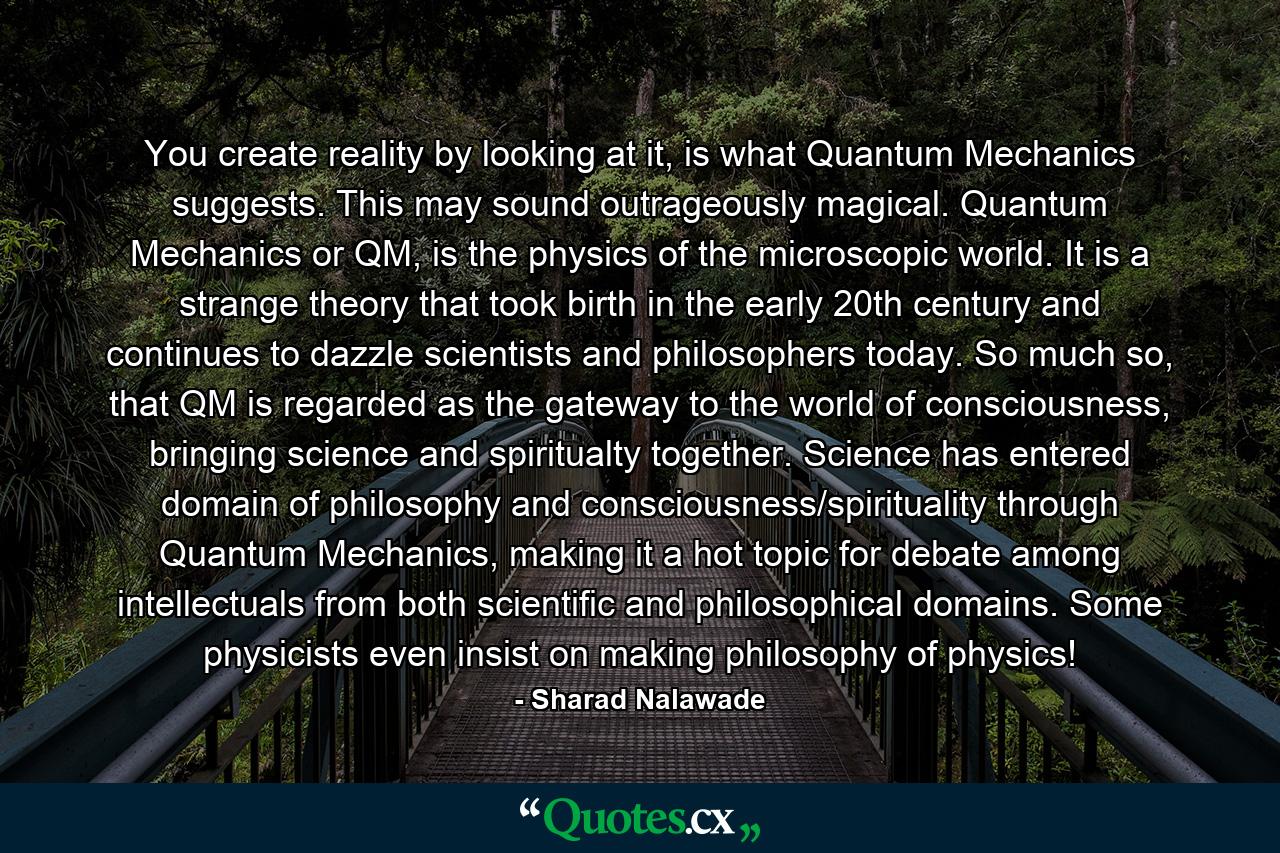 You create reality by looking at it, is what Quantum Mechanics suggests. This may sound outrageously magical. Quantum Mechanics or QM, is the physics of the microscopic world. It is a strange theory that took birth in the early 20th century and continues to dazzle scientists and philosophers today. So much so, that QM is regarded as the gateway to the world of consciousness, bringing science and spiritualty together. Science has entered domain of philosophy and consciousness/spirituality through Quantum Mechanics, making it a hot topic for debate among intellectuals from both scientific and philosophical domains. Some physicists even insist on making philosophy of physics! - Quote by Sharad Nalawade