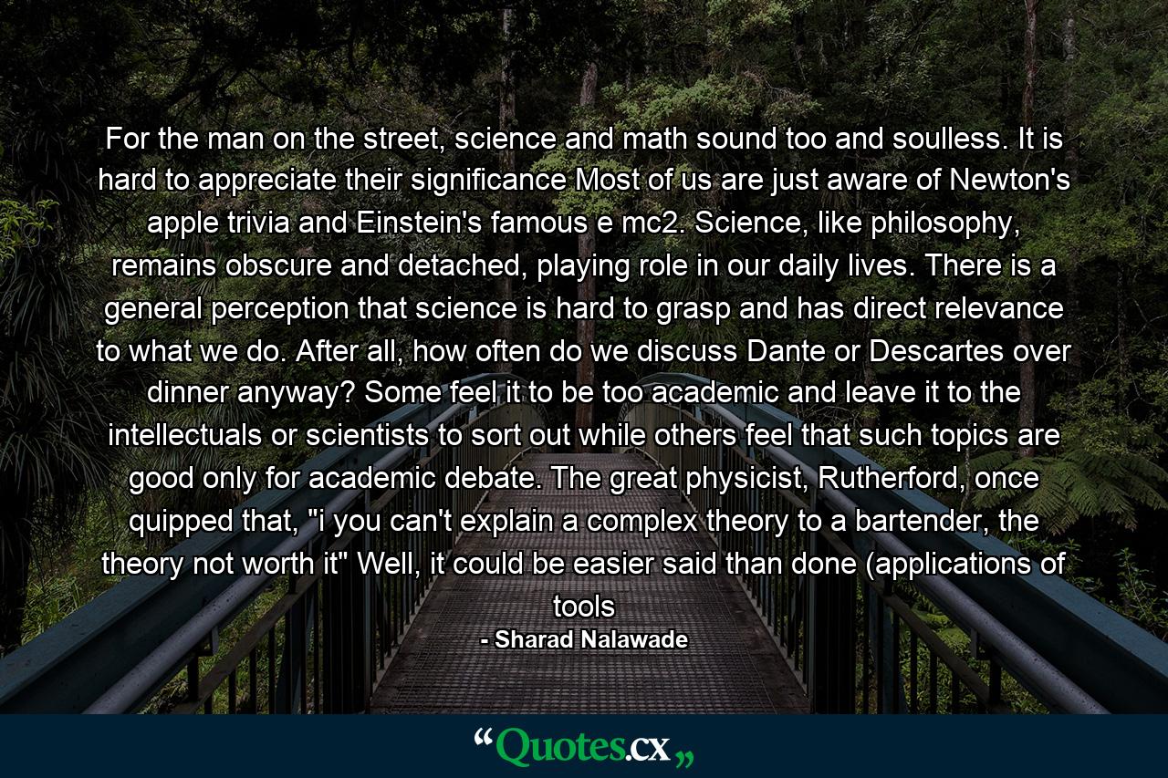 For the man on the street, science and math sound too and soulless. It is hard to appreciate their significance Most of us are just aware of Newton's apple trivia and Einstein's famous e mc2. Science, like philosophy, remains obscure and detached, playing role in our daily lives. There is a general perception that science is hard to grasp and has direct relevance to what we do. After all, how often do we discuss Dante or Descartes over dinner anyway? Some feel it to be too academic and leave it to the intellectuals or scientists to sort out while others feel that such topics are good only for academic debate. The great physicist, Rutherford, once quipped that, 