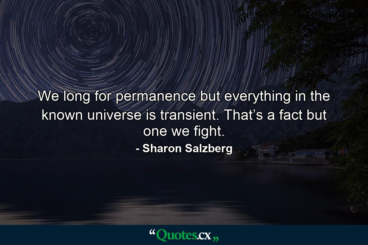 We long for permanence but everything in the known universe is transient. That’s a fact but one we fight. - Quote by Sharon Salzberg