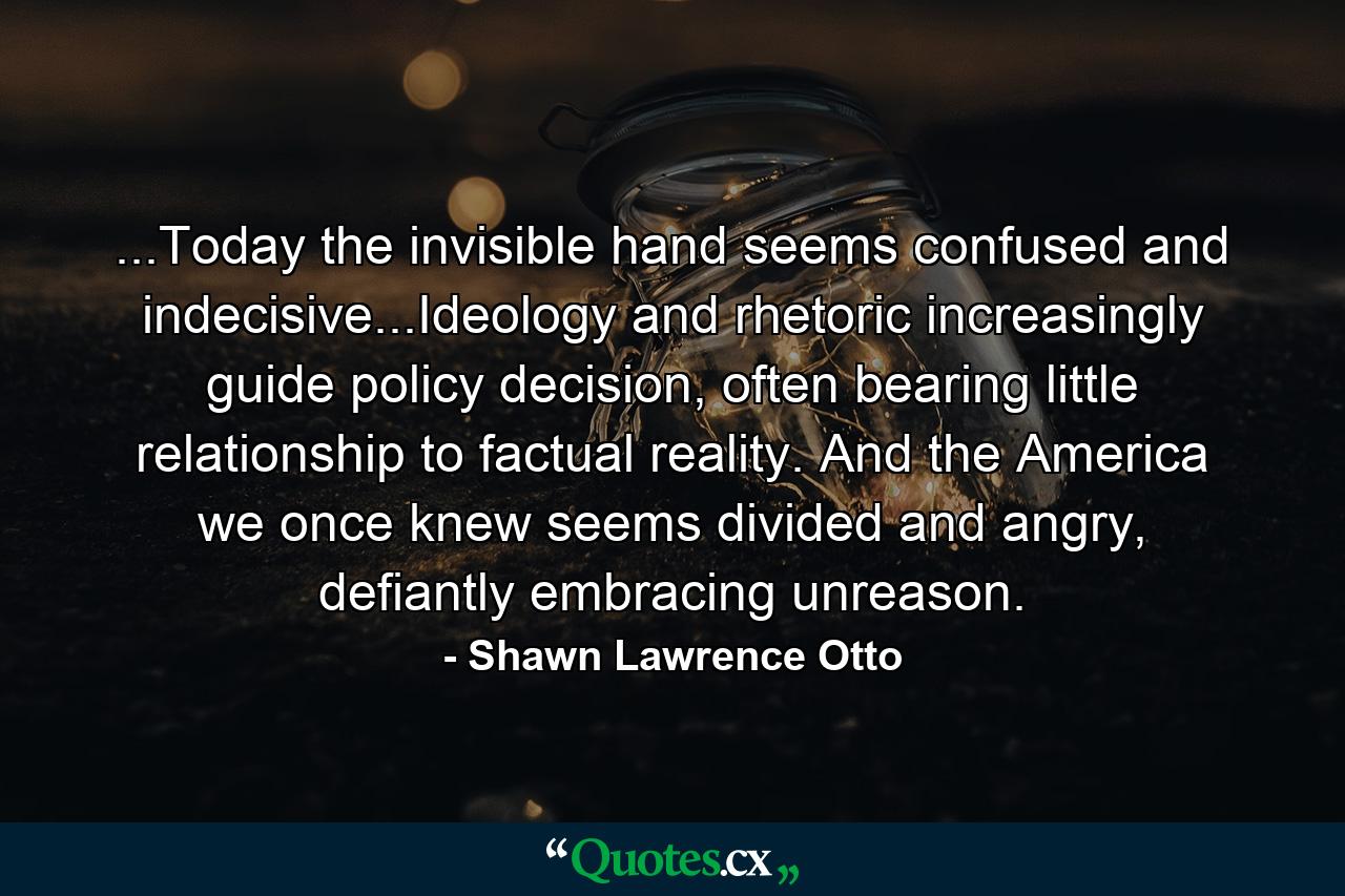 ...Today the invisible hand seems confused and indecisive...Ideology and rhetoric increasingly guide policy decision, often bearing little relationship to factual reality. And the America we once knew seems divided and angry, defiantly embracing unreason. - Quote by Shawn Lawrence Otto