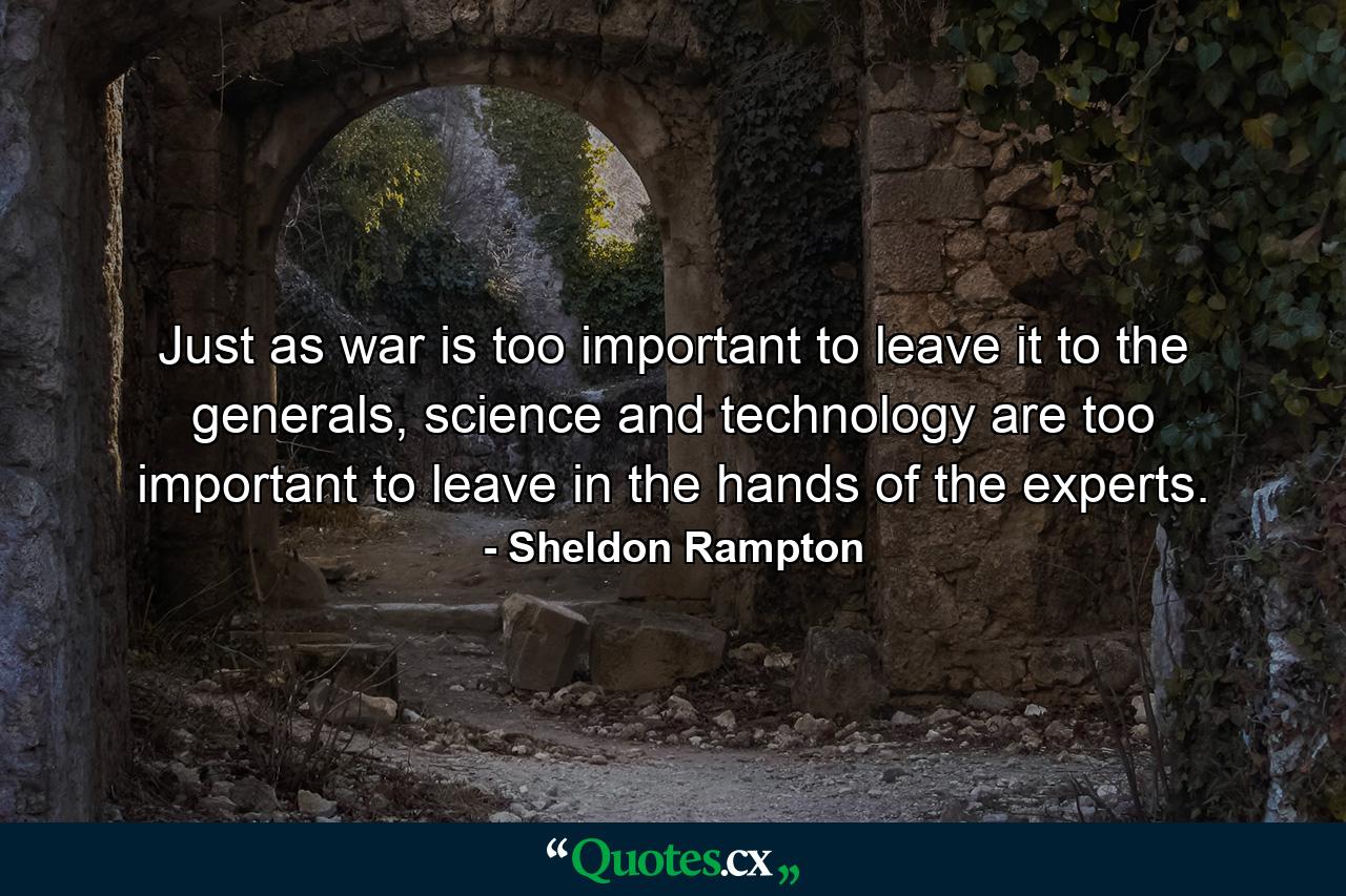 Just as war is too important to leave it to the generals, science and technology are too important to leave in the hands of the experts. - Quote by Sheldon Rampton