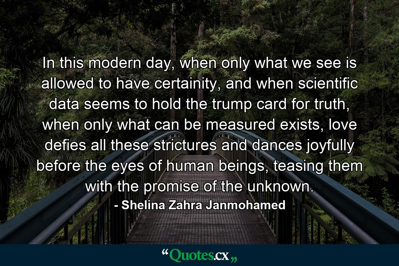 In this modern day, when only what we see is allowed to have certainity, and when scientific data seems to hold the trump card for truth, when only what can be measured exists, love defies all these strictures and dances joyfully before the eyes of human beings, teasing them with the promise of the unknown. - Quote by Shelina Zahra Janmohamed