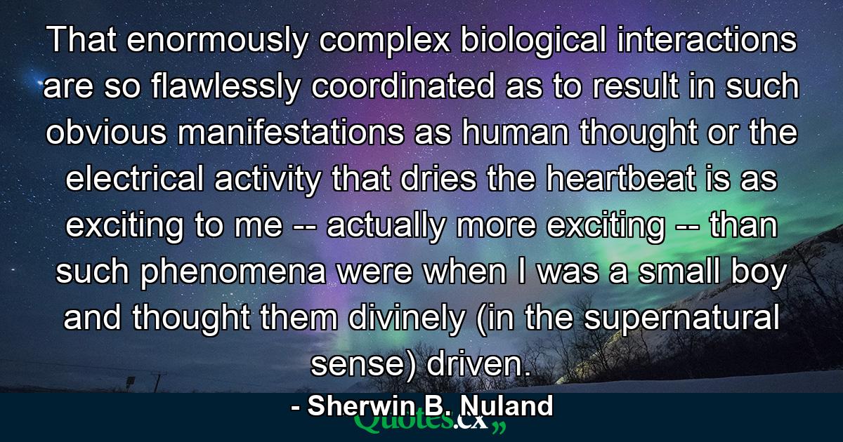 That enormously complex biological interactions are so flawlessly coordinated as to result in such obvious manifestations as human thought or the electrical activity that dries the heartbeat is as exciting to me -- actually more exciting -- than such phenomena were when I was a small boy and thought them divinely (in the supernatural sense) driven. - Quote by Sherwin B. Nuland