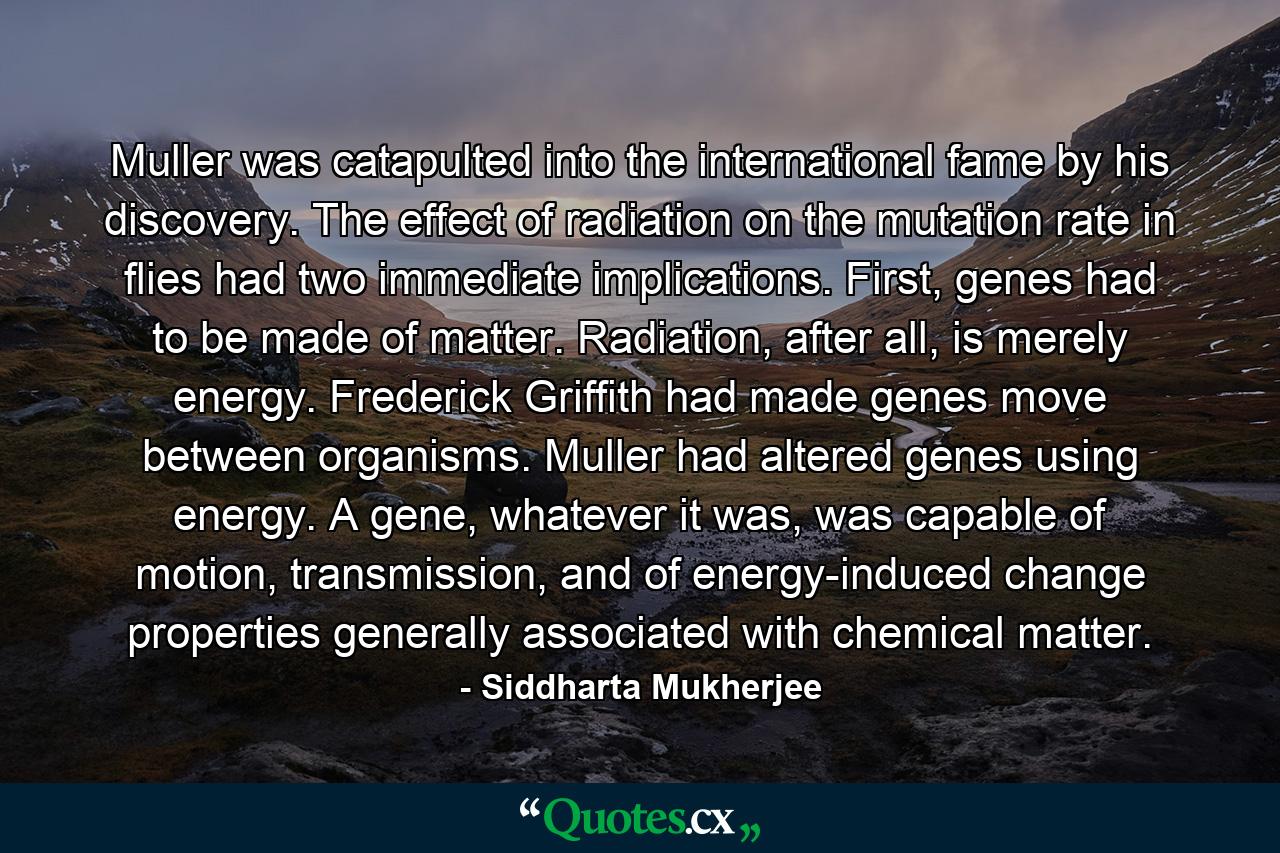 Muller was catapulted into the international fame by his discovery. The effect of radiation on the mutation rate in flies had two immediate implications. First, genes had to be made of matter. Radiation, after all, is merely energy. Frederick Griffith had made genes move between organisms. Muller had altered genes using energy. A gene, whatever it was, was capable of motion, transmission, and of energy-induced change properties generally associated with chemical matter. - Quote by Siddharta Mukherjee