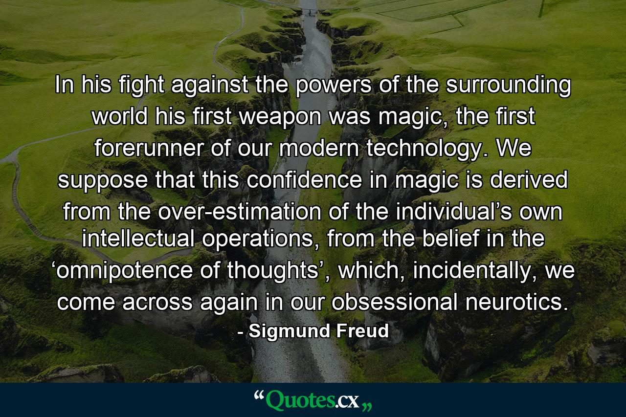 In his fight against the powers of the surrounding world his first weapon was magic, the first forerunner of our modern technology. We suppose that this confidence in magic is derived from the over-estimation of the individual’s own intellectual operations, from the belief in the ‘omnipotence of thoughts’, which, incidentally, we come across again in our obsessional neurotics. - Quote by Sigmund Freud