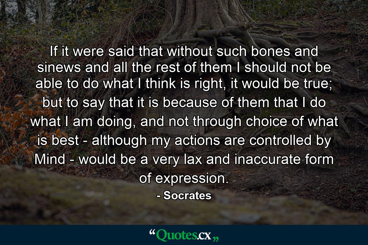 If it were said that without such bones and sinews and all the rest of them I should not be able to do what I think is right, it would be true; but to say that it is because of them that I do what I am doing, and not through choice of what is best - although my actions are controlled by Mind - would be a very lax and inaccurate form of expression. - Quote by Socrates