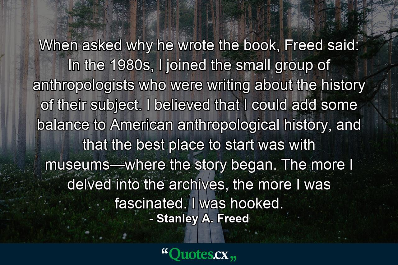 When asked why he wrote the book, Freed said: In the 1980s, I joined the small group of anthropologists who were writing about the history of their subject. I believed that I could add some balance to American anthropological history, and that the best place to start was with museums—where the story began. The more I delved into the archives, the more I was fascinated. I was hooked. - Quote by Stanley A. Freed