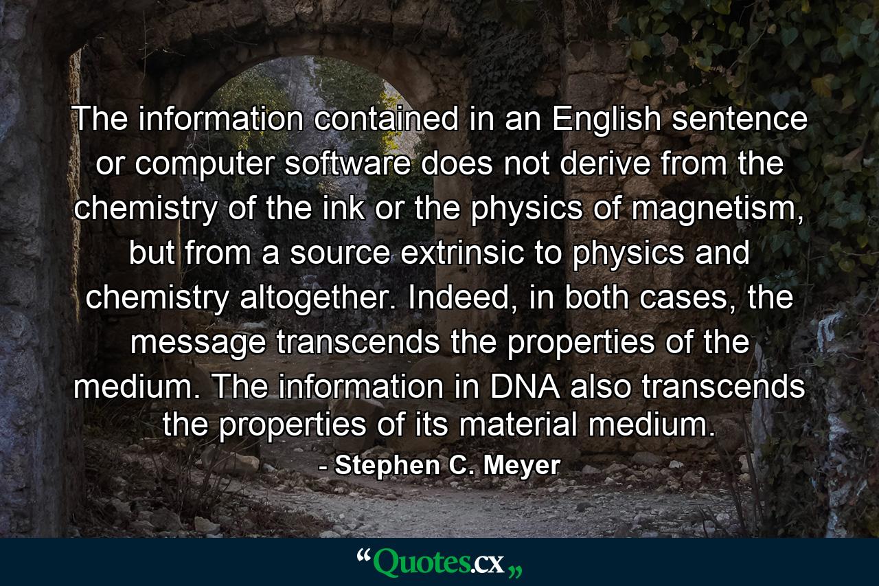 The information contained in an English sentence or computer software does not derive from the chemistry of the ink or the physics of magnetism, but from a source extrinsic to physics and chemistry altogether. Indeed, in both cases, the message transcends the properties of the medium. The information in DNA also transcends the properties of its material medium. - Quote by Stephen C. Meyer