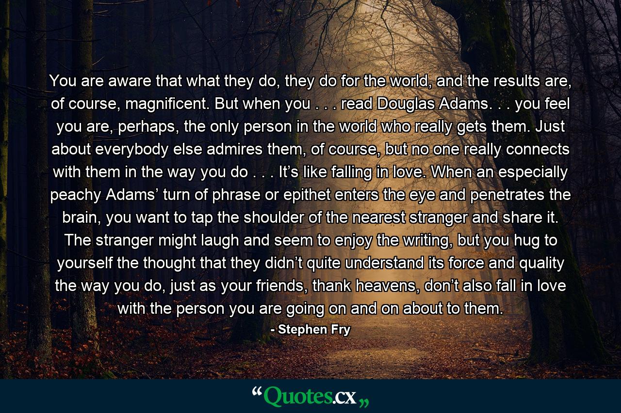 You are aware that what they do, they do for the world, and the results are, of course, magnificent. But when you . . . read Douglas Adams. . . you feel you are, perhaps, the only person in the world who really gets them. Just about everybody else admires them, of course, but no one really connects with them in the way you do . . . It’s like falling in love. When an especially peachy Adams’ turn of phrase or epithet enters the eye and penetrates the brain, you want to tap the shoulder of the nearest stranger and share it. The stranger might laugh and seem to enjoy the writing, but you hug to yourself the thought that they didn’t quite understand its force and quality the way you do, just as your friends, thank heavens, don’t also fall in love with the person you are going on and on about to them. - Quote by Stephen Fry