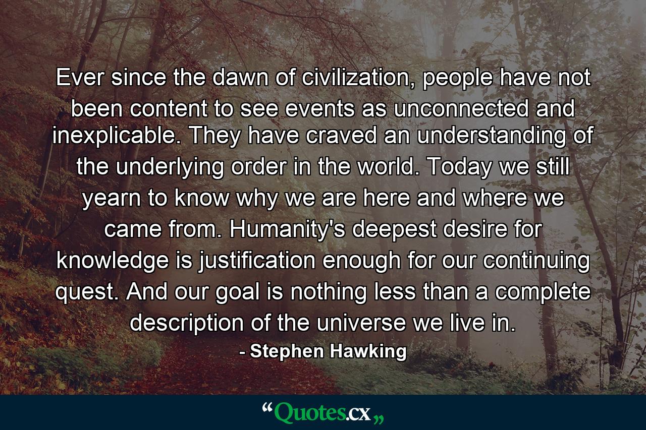 Ever since the dawn of civilization, people have not been content to see events as unconnected and inexplicable. They have craved an understanding of the underlying order in the world. Today we still yearn to know why we are here and where we came from. Humanity's deepest desire for knowledge is justification enough for our continuing quest. And our goal is nothing less than a complete description of the universe we live in. - Quote by Stephen Hawking