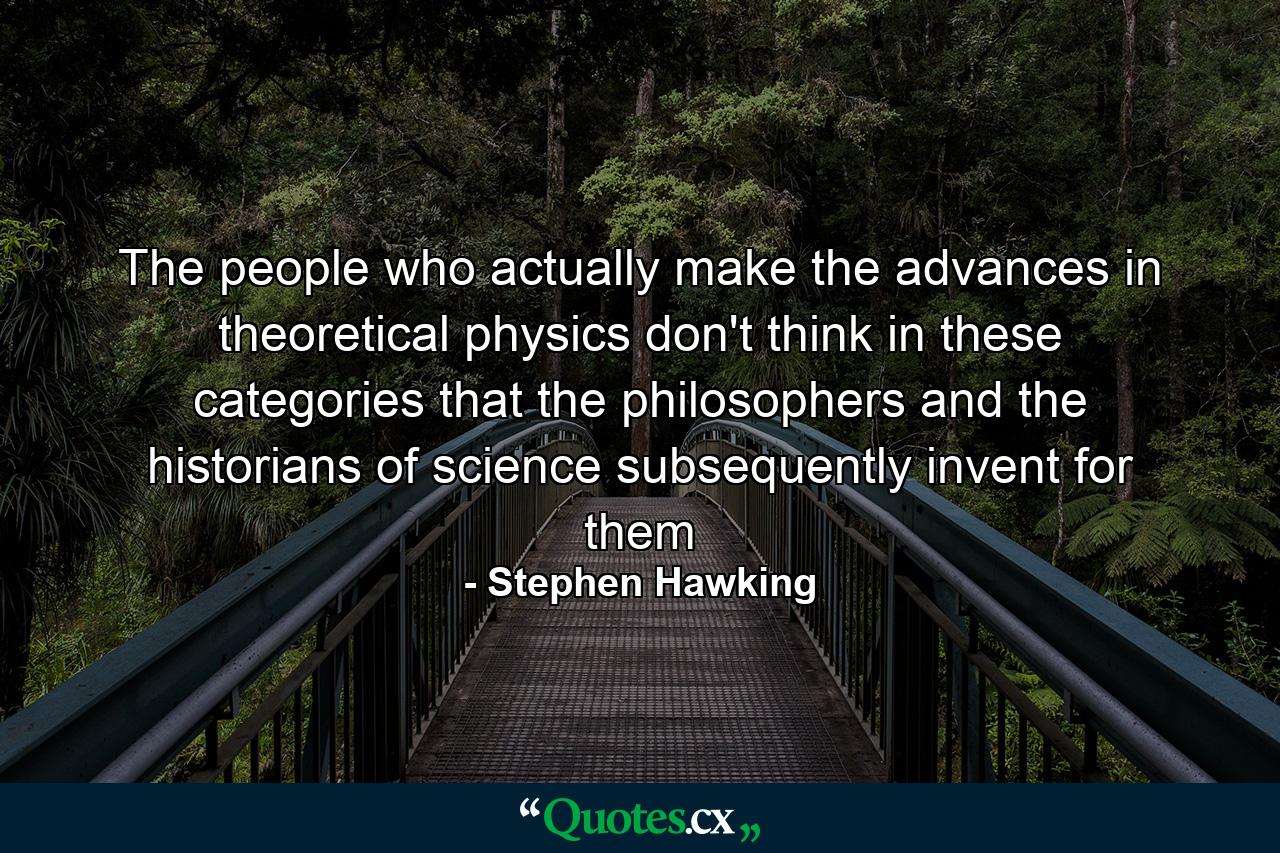 The people who actually make the advances in theoretical physics don't think in these categories that the philosophers and the historians of science subsequently invent for them - Quote by Stephen Hawking