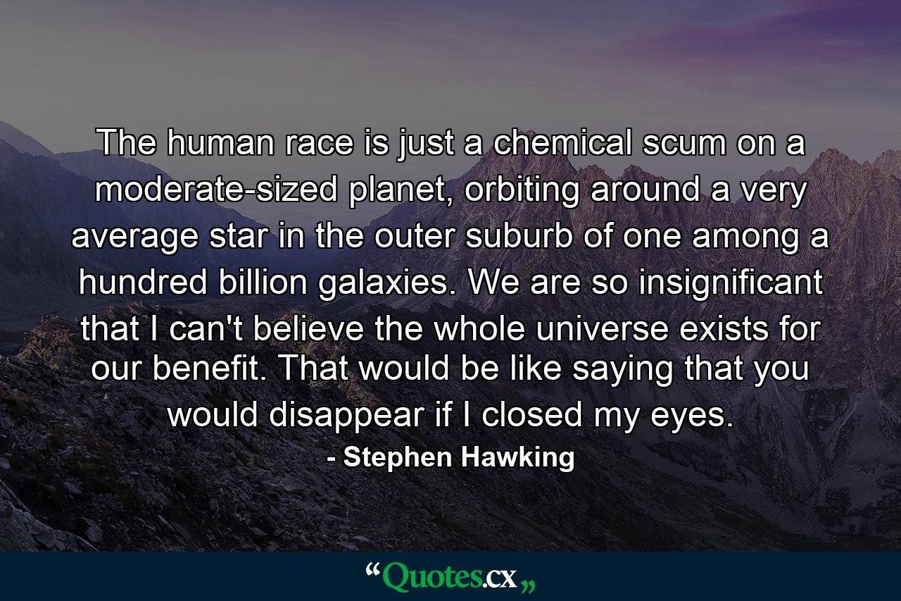 The human race is just a chemical scum on a moderate-sized planet, orbiting around a very average star in the outer suburb of one among a hundred billion galaxies. We are so insignificant that I can't believe the whole universe exists for our benefit. That would be like saying that you would disappear if I closed my eyes. - Quote by Stephen Hawking