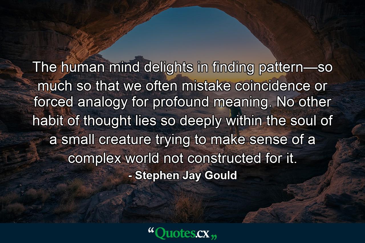 The human mind delights in finding pattern—so much so that we often mistake coincidence or forced analogy for profound meaning. No other habit of thought lies so deeply within the soul of a small creature trying to make sense of a complex world not constructed for it. - Quote by Stephen Jay Gould