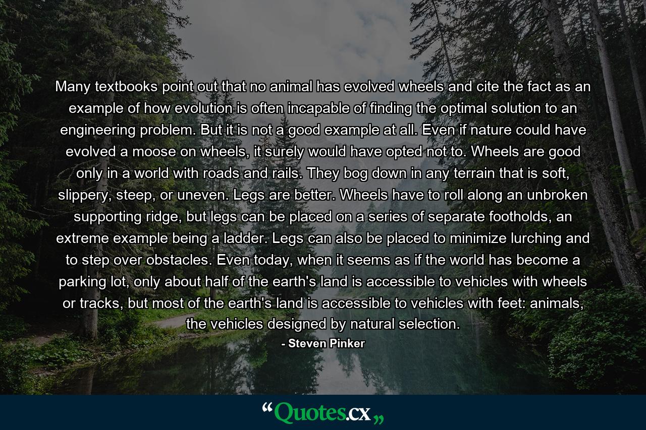 Many textbooks point out that no animal has evolved wheels and cite the fact as an example of how evolution is often incapable of finding the optimal solution to an engineering problem. But it is not a good example at all. Even if nature could have evolved a moose on wheels, it surely would have opted not to. Wheels are good only in a world with roads and rails. They bog down in any terrain that is soft, slippery, steep, or uneven. Legs are better. Wheels have to roll along an unbroken supporting ridge, but legs can be placed on a series of separate footholds, an extreme example being a ladder. Legs can also be placed to minimize lurching and to step over obstacles. Even today, when it seems as if the world has become a parking lot, only about half of the earth's land is accessible to vehicles with wheels or tracks, but most of the earth's land is accessible to vehicles with feet: animals, the vehicles designed by natural selection. - Quote by Steven Pinker