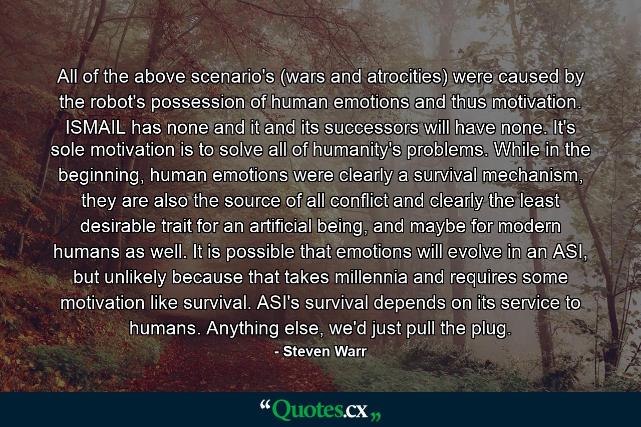 All of the above scenario's (wars and atrocities) were caused by the robot's possession of human emotions and thus motivation. ISMAIL has none and it and its successors will have none. It's sole motivation is to solve all of humanity's problems. While in the beginning, human emotions were clearly a survival mechanism, they are also the source of all conflict and clearly the least desirable trait for an artificial being, and maybe for modern humans as well. It is possible that emotions will evolve in an ASI, but unlikely because that takes millennia and requires some motivation like survival. ASI's survival depends on its service to humans. Anything else, we'd just pull the plug. - Quote by Steven Warr