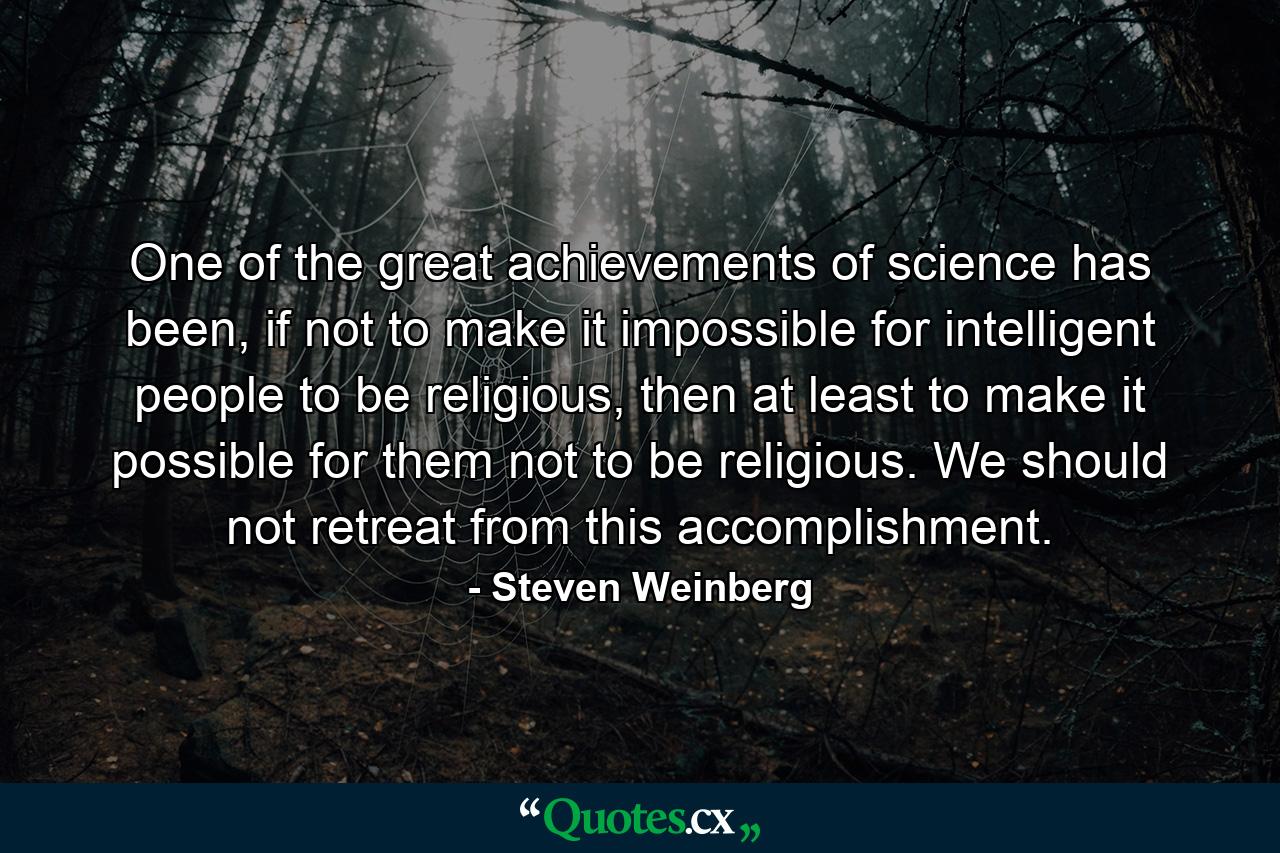 One of the great achievements of science has been, if not to make it impossible for intelligent people to be religious, then at least to make it possible for them not to be religious. We should not retreat from this accomplishment. - Quote by Steven Weinberg