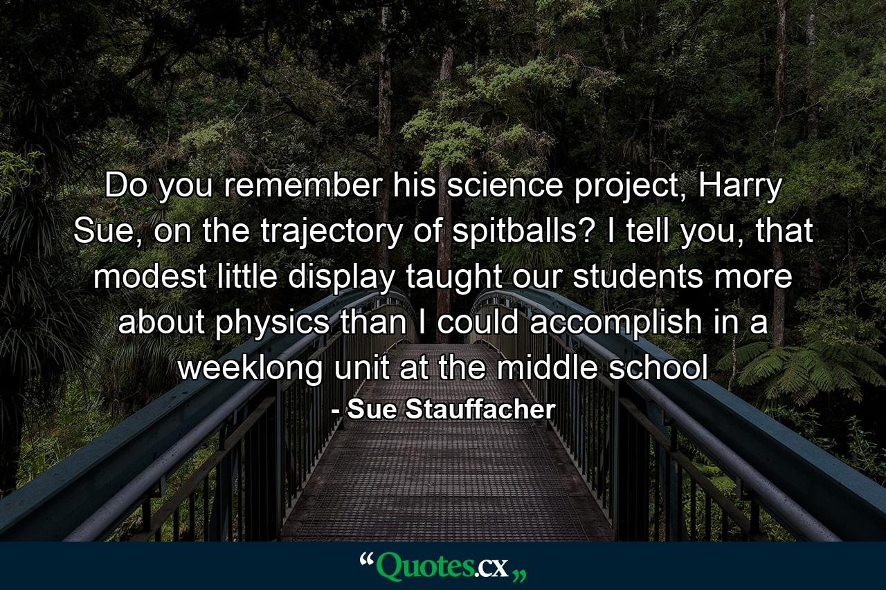 Do you remember his science project, Harry Sue, on the trajectory of spitballs? I tell you, that modest little display taught our students more about physics than I could accomplish in a weeklong unit at the middle school - Quote by Sue Stauffacher