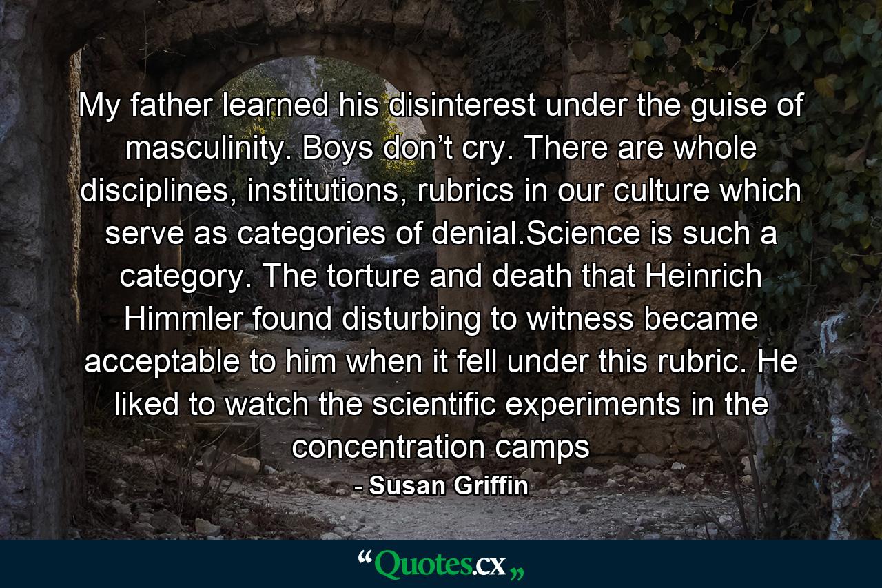 My father learned his disinterest under the guise of masculinity. Boys don’t cry. There are whole disciplines, institutions, rubrics in our culture which serve as categories of denial.Science is such a category. The torture and death that Heinrich Himmler found disturbing to witness became acceptable to him when it fell under this rubric. He liked to watch the scientific experiments in the concentration camps - Quote by Susan Griffin