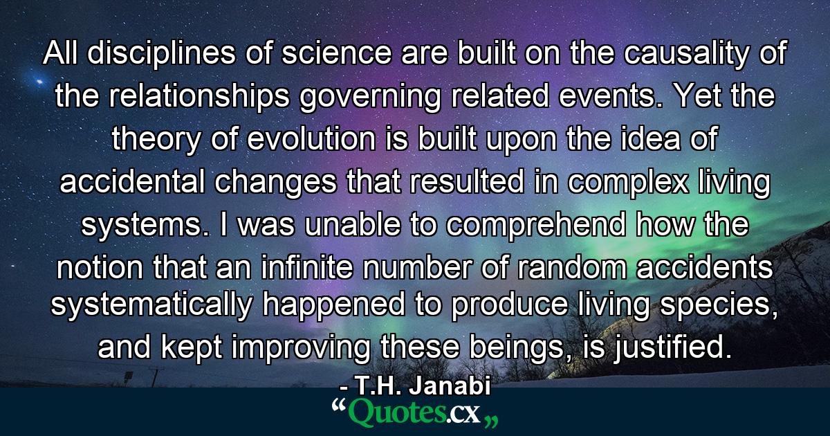 All disciplines of science are built on the causality of the relationships governing related events. Yet the theory of evolution is built upon the idea of accidental changes that resulted in complex living systems. I was unable to comprehend how the notion that an infinite number of random accidents systematically happened to produce living species, and kept improving these beings, is justified. - Quote by T.H. Janabi