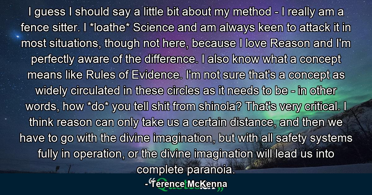 I guess I should say a little bit about my method - I really am a fence sitter. I *loathe* Science and am always keen to attack it in most situations, though not here, because I love Reason and I'm perfectly aware of the difference. I also know what a concept means like Rules of Evidence. I'm not sure that's a concept as widely circulated in these circles as it needs to be - in other words, how *do* you tell shit from shinola? That's very critical. I think reason can only take us a certain distance, and then we have to go with the divine imagination, but with all safety systems fully in operation, or the divine imagination will lead us into complete paranoia. - Quote by Terence McKenna