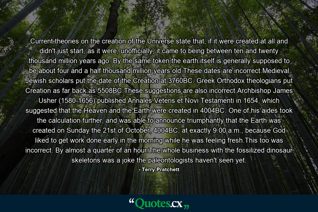 Current theories on the creation of the Universe state that, if it were created at all and didn't just start, as it were, unofficially, it came to being between ten and twenty thousand million years ago. By the same token the earth itself is generally supposed to be about four and a half thousand million years old.These dates are incorrect.Medieval Jewish scholars put the date of the Creation at 3760BC. Greek Orthodox theologians put Creation as far back as 5508BC.These suggestions are also incorrect.Archbishop James Usher (1580-1656) published Annales Veteris et Novi Testamenti in 1654, which suggested that the Heaven and the Earth were created in 4004BC. One of his aides took the calculation further, and was able to announce triumphantly that the Earth was created on Sunday the 21st of October, 4004BC, at exactly 9.00 a.m., because God liked to get work done early in the morning while he was feeling fresh.This too was incorrect. By almost a quarter of an hour.The whole business with the fossilized dinosaur skeletons was a joke the paleontologists haven't seen yet. - Quote by Terry Pratchett