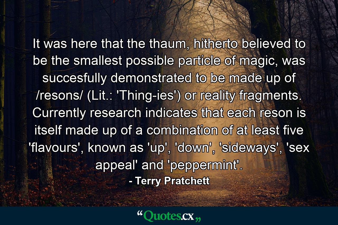 It was here that the thaum, hitherto believed to be the smallest possible particle of magic, was succesfully demonstrated to be made up of /resons/ (Lit.: 'Thing-ies') or reality fragments. Currently research indicates that each reson is itself made up of a combination of at least five 'flavours', known as 'up', 'down', 'sideways', 'sex appeal' and 'peppermint'. - Quote by Terry Pratchett