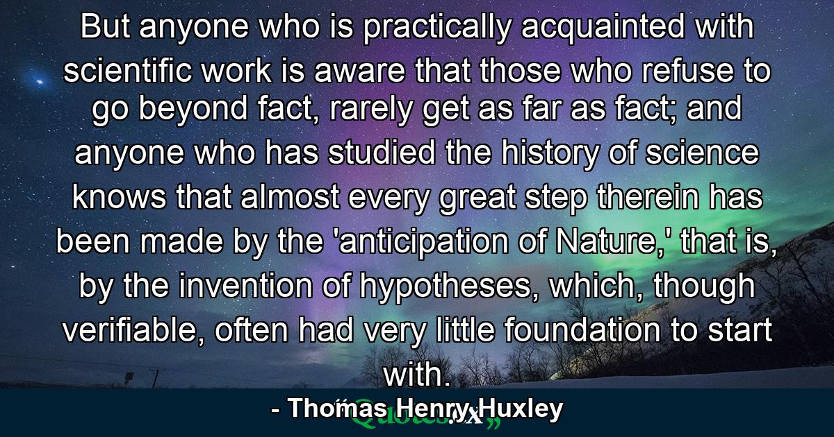 But anyone who is practically acquainted with scientific work is aware that those who refuse to go beyond fact, rarely get as far as fact; and anyone who has studied the history of science knows that almost every great step therein has been made by the 'anticipation of Nature,' that is, by the invention of hypotheses, which, though verifiable, often had very little foundation to start with. - Quote by Thomas Henry Huxley