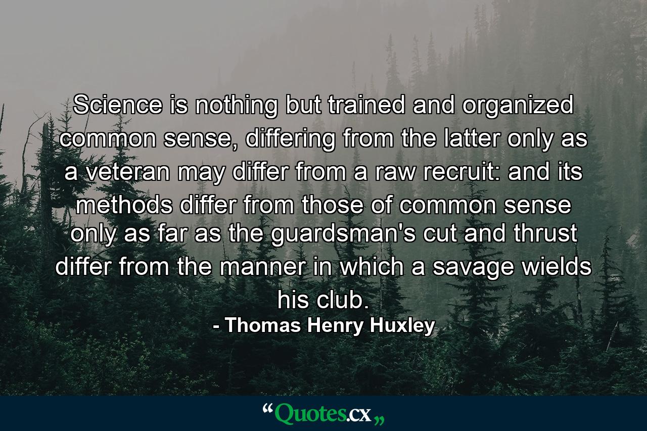 Science is nothing but trained and organized common sense, differing from the latter only as a veteran may differ from a raw recruit: and its methods differ from those of common sense only as far as the guardsman's cut and thrust differ from the manner in which a savage wields his club. - Quote by Thomas Henry Huxley