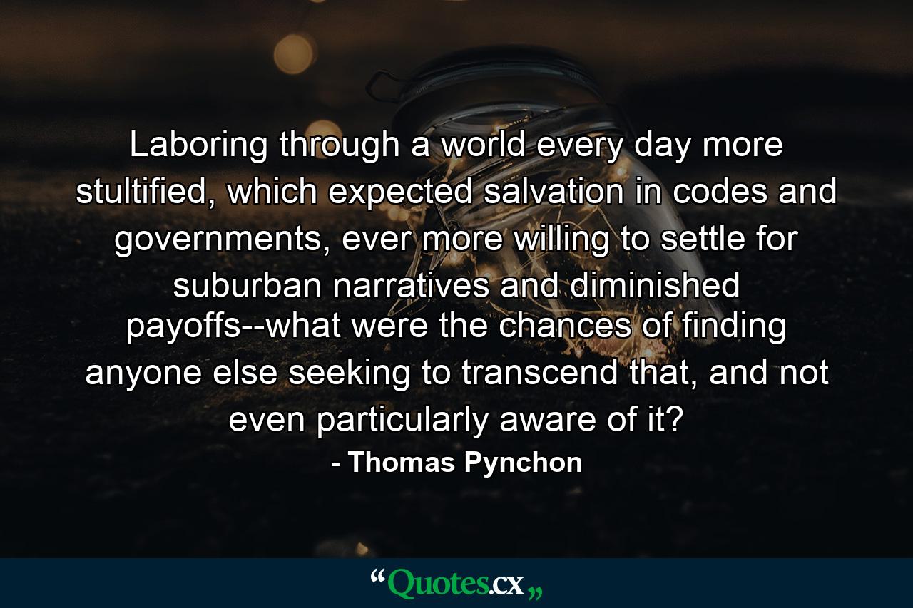 Laboring through a world every day more stultified, which expected salvation in codes and governments, ever more willing to settle for suburban narratives and diminished payoffs--what were the chances of finding anyone else seeking to transcend that, and not even particularly aware of it? - Quote by Thomas Pynchon