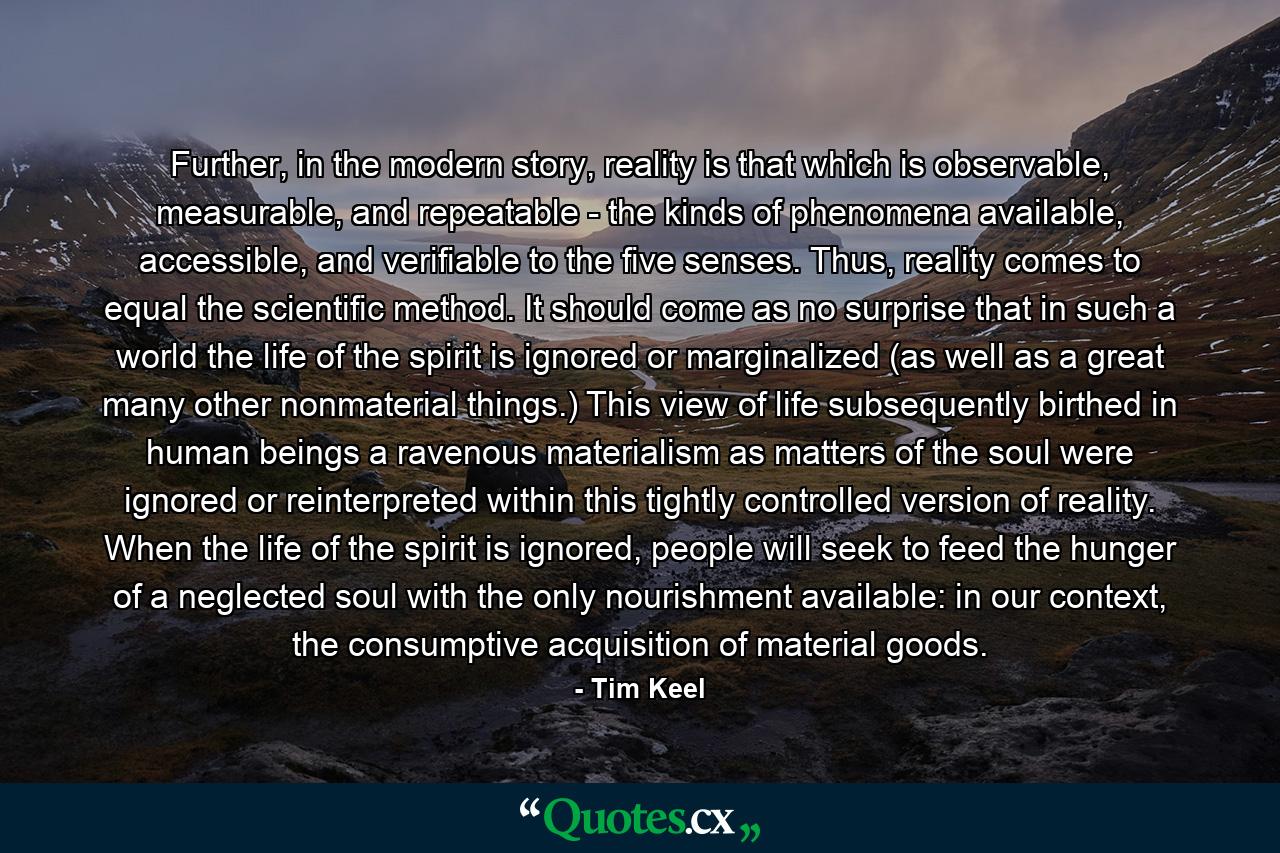 Further, in the modern story, reality is that which is observable, measurable, and repeatable - the kinds of phenomena available, accessible, and verifiable to the five senses. Thus, reality comes to equal the scientific method. It should come as no surprise that in such a world the life of the spirit is ignored or marginalized (as well as a great many other nonmaterial things.) This view of life subsequently birthed in human beings a ravenous materialism as matters of the soul were ignored or reinterpreted within this tightly controlled version of reality. When the life of the spirit is ignored, people will seek to feed the hunger of a neglected soul with the only nourishment available: in our context, the consumptive acquisition of material goods. - Quote by Tim Keel