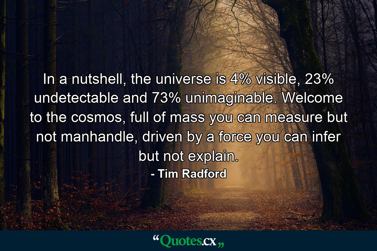 In a nutshell, the universe is 4% visible, 23% undetectable and 73% unimaginable. Welcome to the cosmos, full of mass you can measure but not manhandle, driven by a force you can infer but not explain. - Quote by Tim Radford