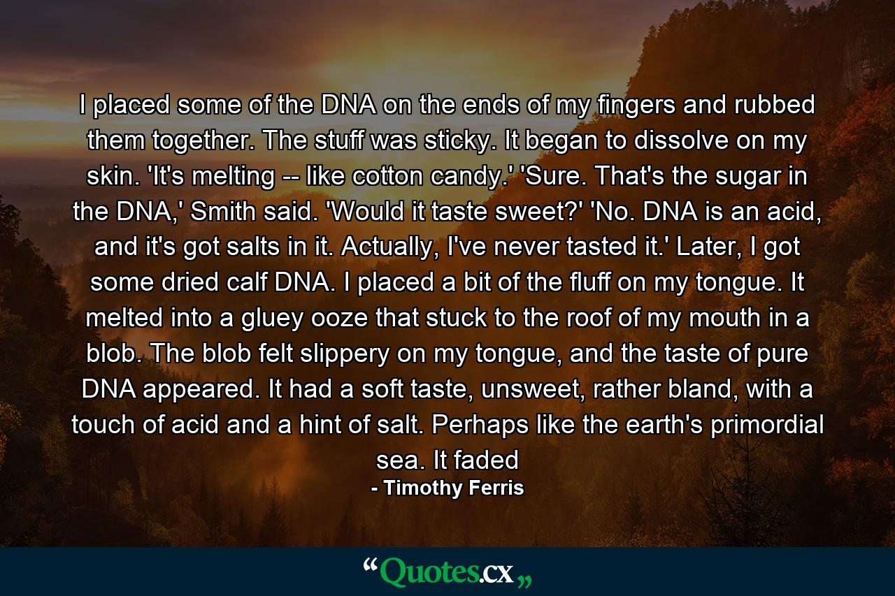 I placed some of the DNA on the ends of my fingers and rubbed them together. The stuff was sticky. It began to dissolve on my skin. 'It's melting -- like cotton candy.' 'Sure. That's the sugar in the DNA,' Smith said. 'Would it taste sweet?' 'No. DNA is an acid, and it's got salts in it. Actually, I've never tasted it.' Later, I got some dried calf DNA. I placed a bit of the fluff on my tongue. It melted into a gluey ooze that stuck to the roof of my mouth in a blob. The blob felt slippery on my tongue, and the taste of pure DNA appeared. It had a soft taste, unsweet, rather bland, with a touch of acid and a hint of salt. Perhaps like the earth's primordial sea. It faded - Quote by Timothy Ferris