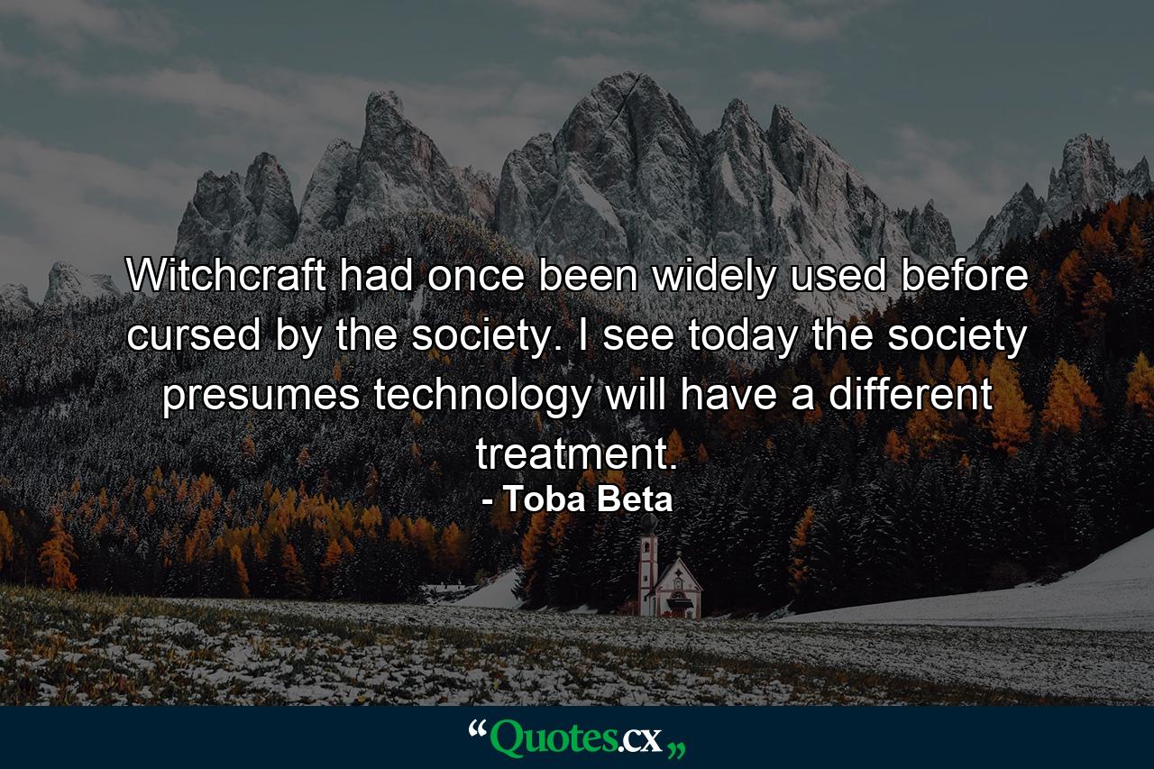 Witchcraft had once been widely used before cursed by the society. I see today the society presumes technology will have a different treatment. - Quote by Toba Beta