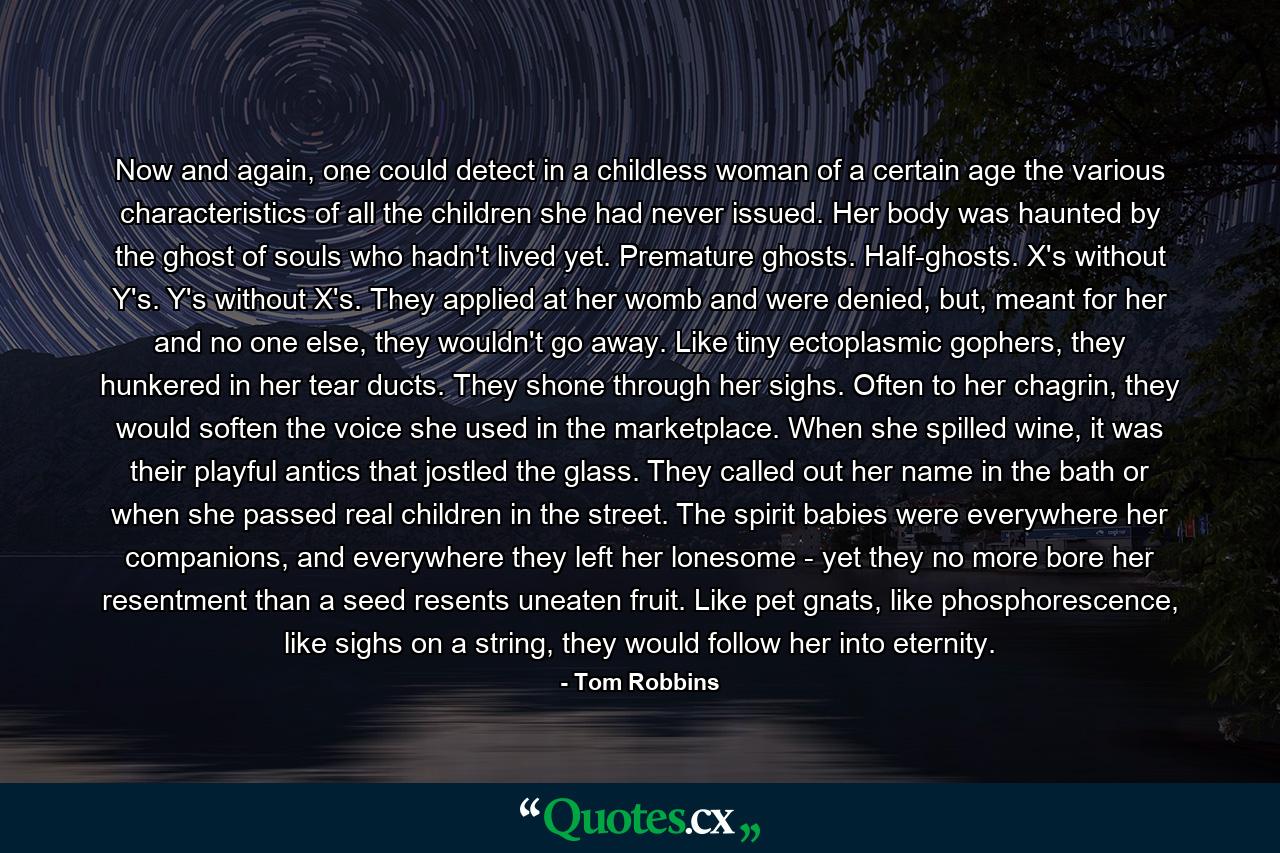 Now and again, one could detect in a childless woman of a certain age the various characteristics of all the children she had never issued. Her body was haunted by the ghost of souls who hadn't lived yet. Premature ghosts. Half-ghosts. X's without Y's. Y's without X's. They applied at her womb and were denied, but, meant for her and no one else, they wouldn't go away. Like tiny ectoplasmic gophers, they hunkered in her tear ducts. They shone through her sighs. Often to her chagrin, they would soften the voice she used in the marketplace. When she spilled wine, it was their playful antics that jostled the glass. They called out her name in the bath or when she passed real children in the street. The spirit babies were everywhere her companions, and everywhere they left her lonesome - yet they no more bore her resentment than a seed resents uneaten fruit. Like pet gnats, like phosphorescence, like sighs on a string, they would follow her into eternity. - Quote by Tom Robbins